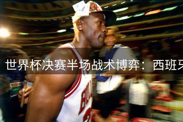 世界杯决赛半场战术博弈：西班牙高压逼抢显成效 阿根廷伺机点球大战