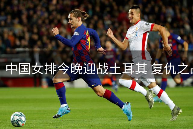 中国女排今晚迎战土耳其 复仇之战能否上演？