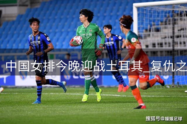 中国女排今晚迎战土耳其 复仇之战能否上演？