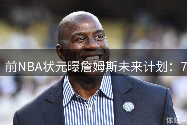 前NBA状元曝詹姆斯未来计划：76人夺冠将续约 否则重返骑士退役