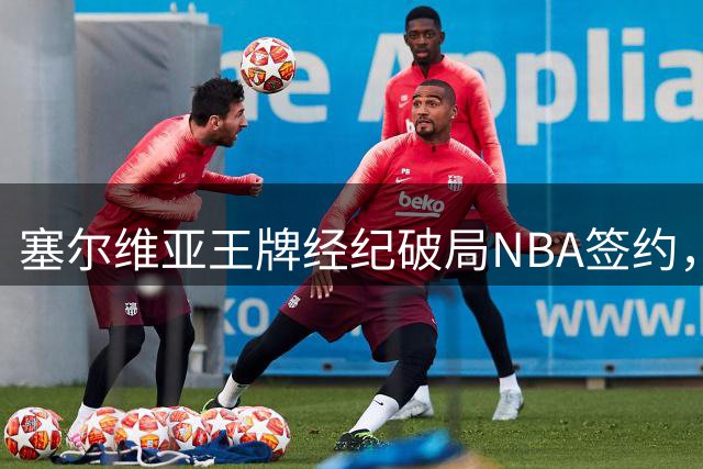塞尔维亚王牌经纪破局NBA签约，欧洲三将成功登陆掘金独行侠骑士
