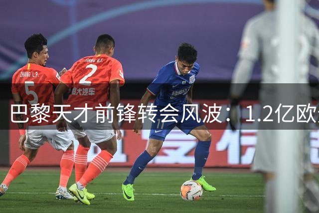 巴黎天才前锋转会风波：1.2亿欧元标价背后的豪门暗战