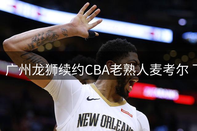 广州龙狮续约CBA老熟人麦考尔 下赛季继续征战华南
