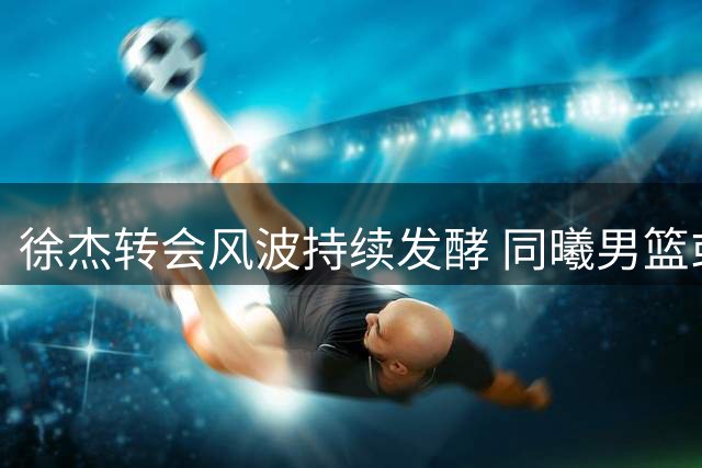徐杰转会风波持续发酵 同曦男篮或成职业新起点