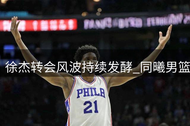 徐杰转会风波持续发酵 同曦男篮或成职业新起点