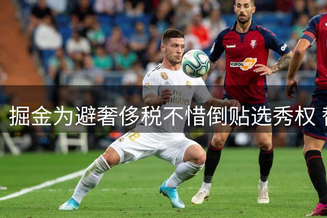 掘金为避奢侈税不惜倒贴选秀权 替补中锋纳吉成交易筹码