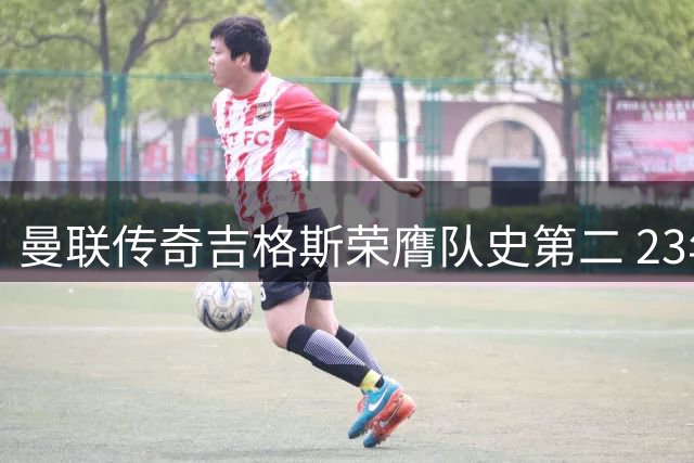 曼联传奇吉格斯荣膺队史第二 23年辉煌生涯铸就边路神话
