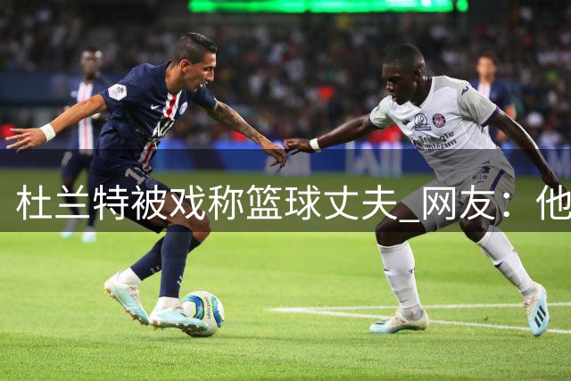 杜兰特被戏称"篮球丈夫" 网友：他眼里只有比赛数据