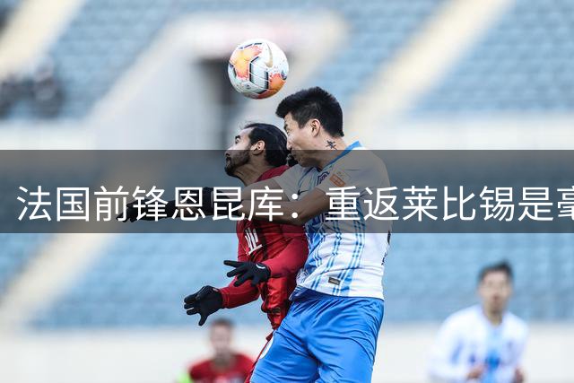 法国前锋恩昆库：重返莱比锡是毫不犹豫的选择