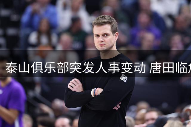 泰山俱乐部突发人事变动 唐田临危受命执掌一线队教鞭