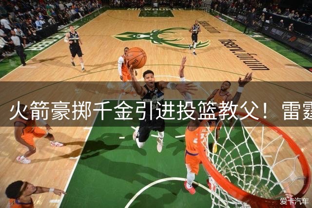 火箭豪掷千金引进投篮教父！雷霆三分蜕变幕后功臣空降休斯顿