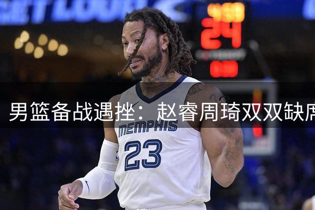 男篮备战遇挫：赵睿周琦双双缺席 后卫线短板难解