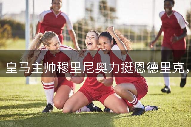 皇马主帅穆里尼奥力挺恩德里克，巴西新星留队寻求突破