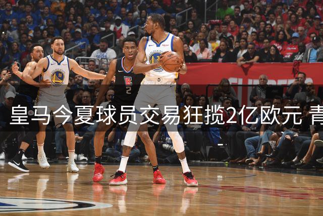皇马今夏球员交易狂揽2亿欧元 青训小将贡献主力军