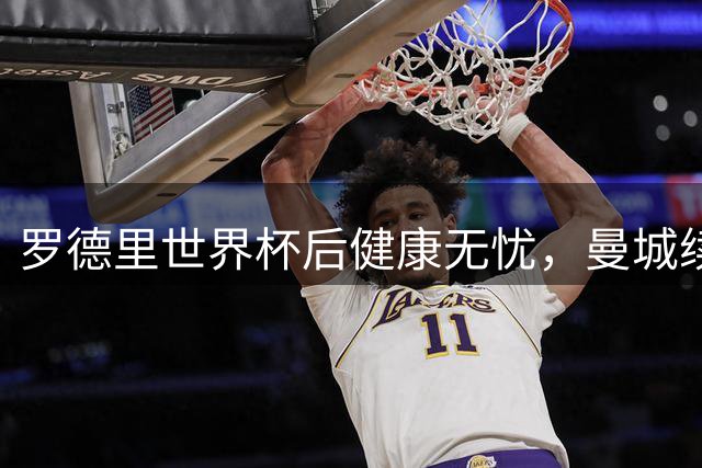 罗德里世界杯后健康无忧，曼城续约谈判提速