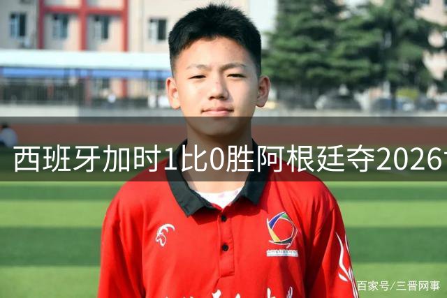 西班牙加时1比0胜阿根廷夺2026世界杯 创三项历史纪录