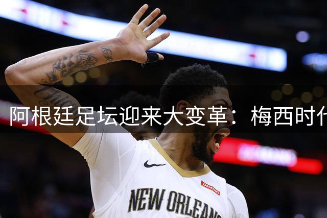 阿根廷足坛迎来大变革：梅西时代谢幕，新队长加盟马竞