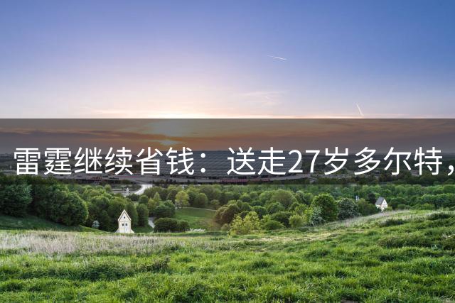 雷霆继续省钱：送走27岁多尔特，两年内交易走三位主力换回七枚次轮签