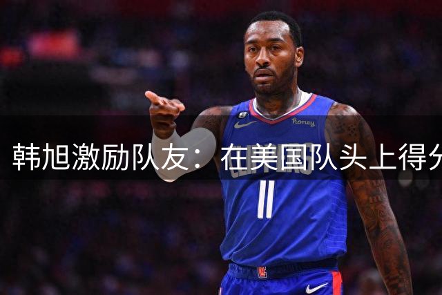韩旭激励队友：在美国队头上得分值得骄傲