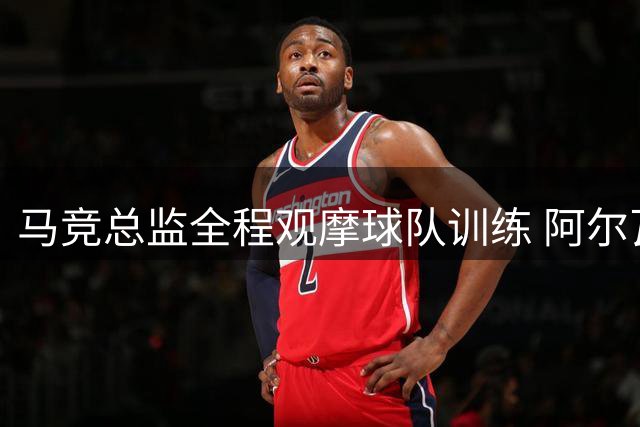 马竞总监全程观摩球队训练 阿尔瓦雷斯回归次日未获交谈