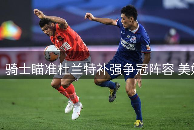 骑士瞄准杜兰特补强争冠阵容 美媒曝克城或启动重磅交易