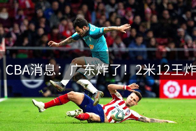 CBA消息：广东炸了！2米12王炸战神强势加盟，拒绝胡金秋？