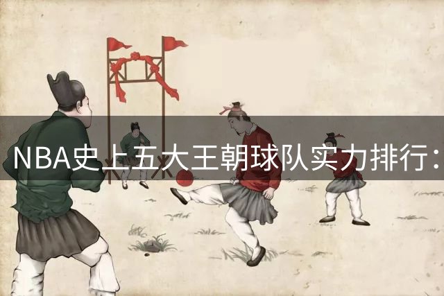 NBA史上五大王朝球队实力排行：杜兰特勇士登顶，乔丹公牛屈居次席